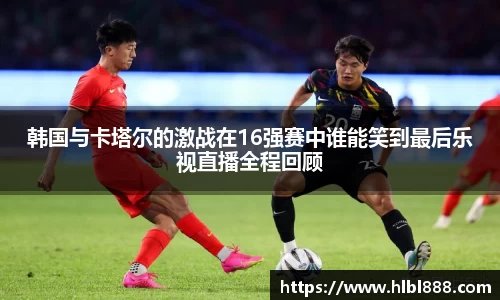 韩国与卡塔尔的激战在16强赛中谁能笑到最后乐视直播全程回顾