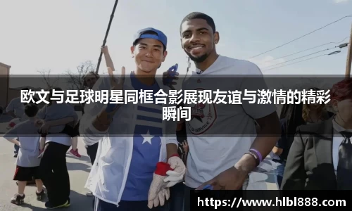 欧文与足球明星同框合影展现友谊与激情的精彩瞬间