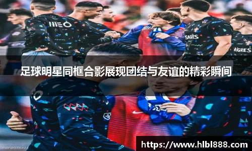 足球明星同框合影展现团结与友谊的精彩瞬间